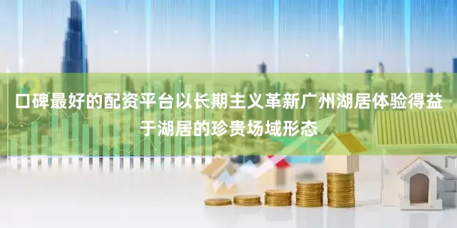 口碑最好的配资平台以长期主义革新广州湖居体验得益于湖居的珍贵场域形态