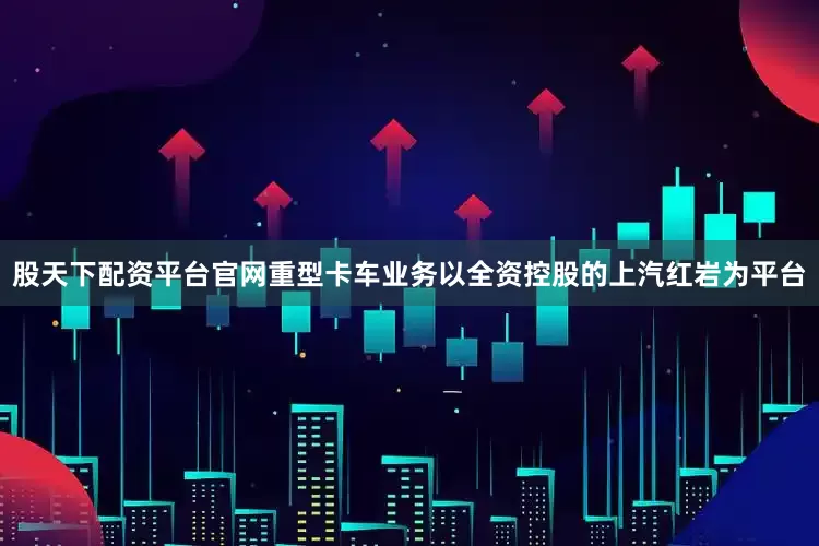 股天下配资平台官网重型卡车业务以全资控股的上汽红岩为平台