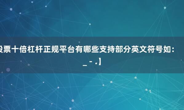 股票十倍杠杆正规平台有哪些支持部分英文符号如:【 _ - .】
