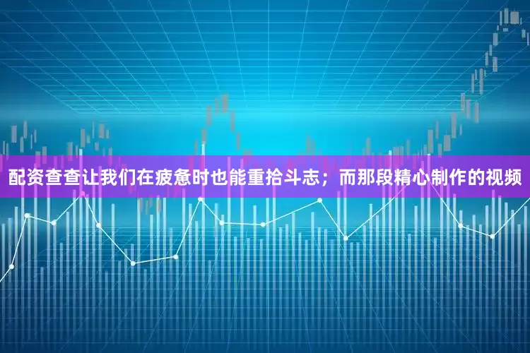 配资查查让我们在疲惫时也能重拾斗志；而那段精心制作的视频