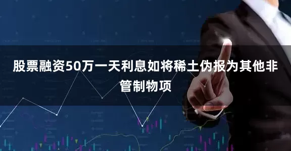 股票融资50万一天利息如将稀土伪报为其他非管制物项