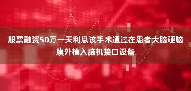 股票融资50万一天利息该手术通过在患者大脑硬脑膜外植入脑机接口设备