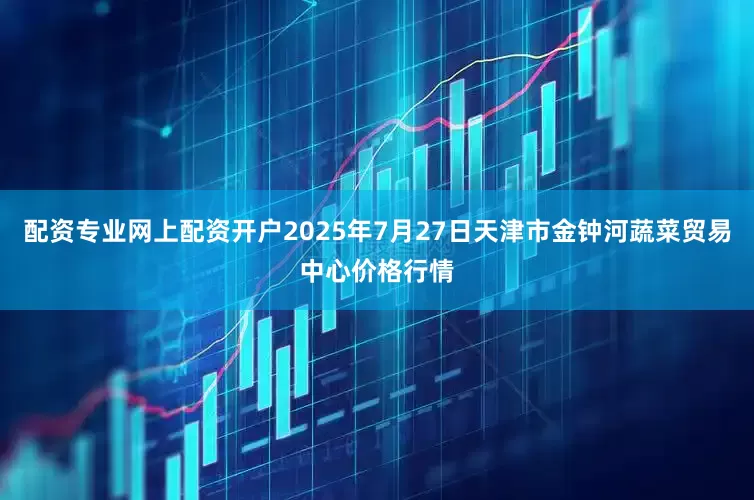 配资专业网上配资开户2025年7月27日天津市金钟河蔬菜贸易中心价格行情