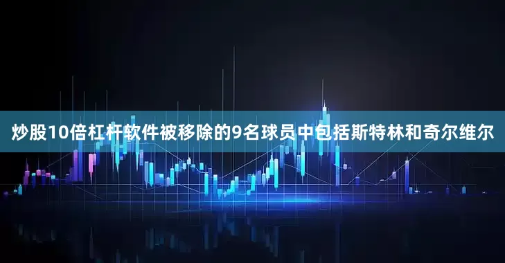 炒股10倍杠杆软件被移除的9名球员中包括斯特林和奇尔维尔