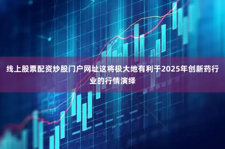 线上股票配资炒股门户网址这将极大地有利于2025年创新药行业的行情演绎