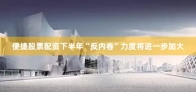 便捷股票配资下半年“反内卷”力度将进一步加大