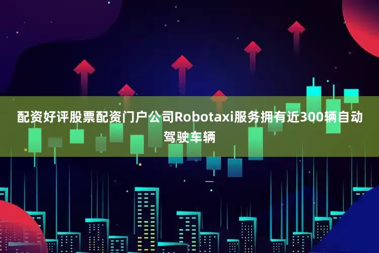 配资好评股票配资门户公司Robotaxi服务拥有近300辆自动驾驶车辆