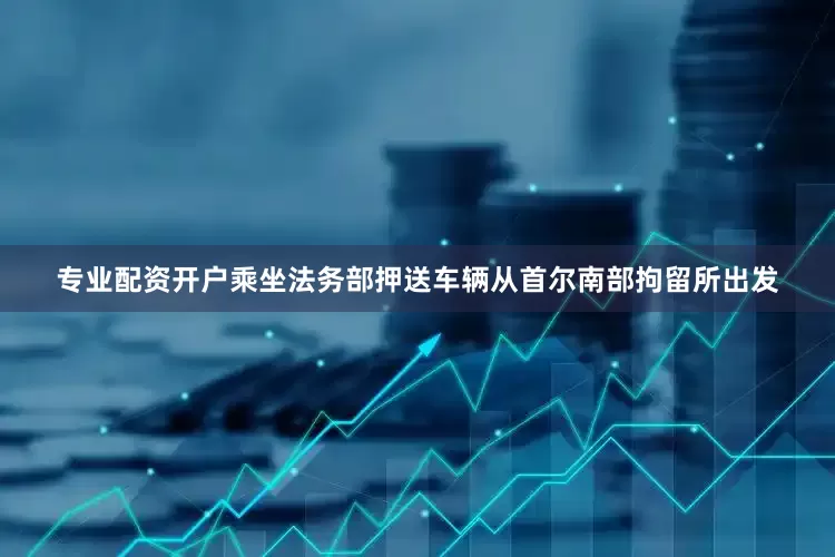 专业配资开户乘坐法务部押送车辆从首尔南部拘留所出发