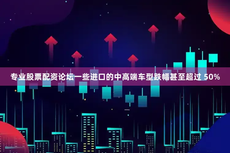 专业股票配资论坛一些进口的中高端车型跌幅甚至超过 50%