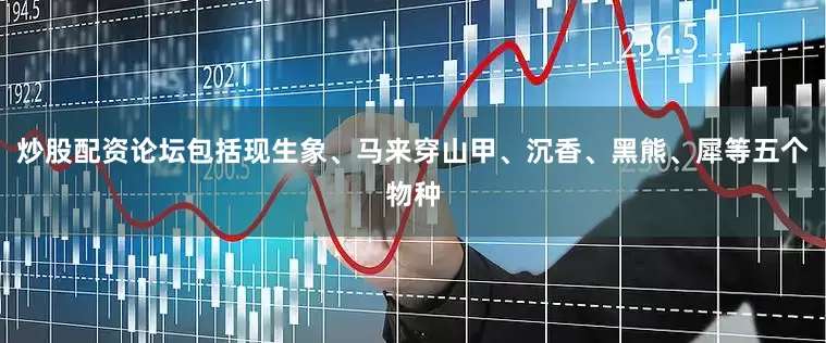 炒股配资论坛包括现生象、马来穿山甲、沉香、黑熊、犀等五个物种